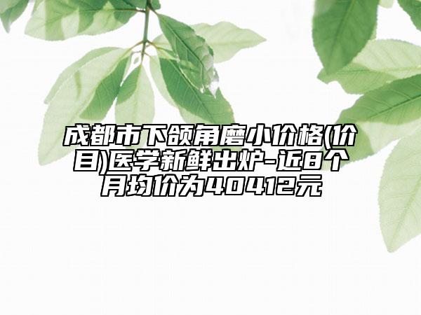 成都市下颌角磨小价格(价目)医学新鲜出炉-近8个月均价为40412元