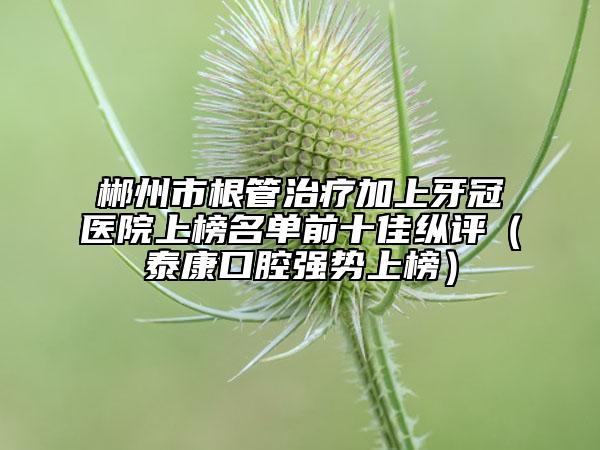 郴州市根管治疗加上牙冠医院上榜名单前十佳纵评（泰康口腔强势上榜）