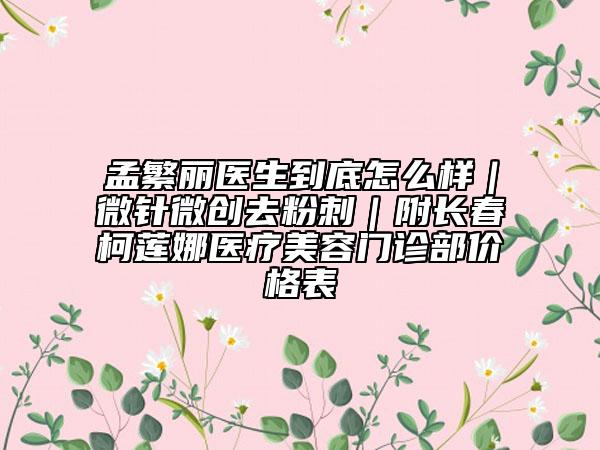 孟繁丽医生到底怎么样｜微针微创去粉刺｜附长春柯莲娜医疗美容门诊部价格表