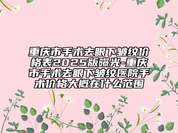 重庆市手术去眼下皱纹价格表2025版曝光-重庆市手术去眼下皱纹医院手术价格大概在什么范围