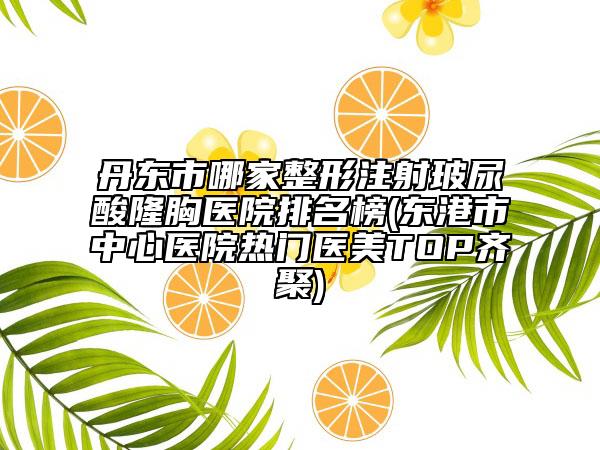 丹东市哪家整形注射玻尿酸隆胸医院排名榜(东港市中心医院热门医美TOP齐聚)