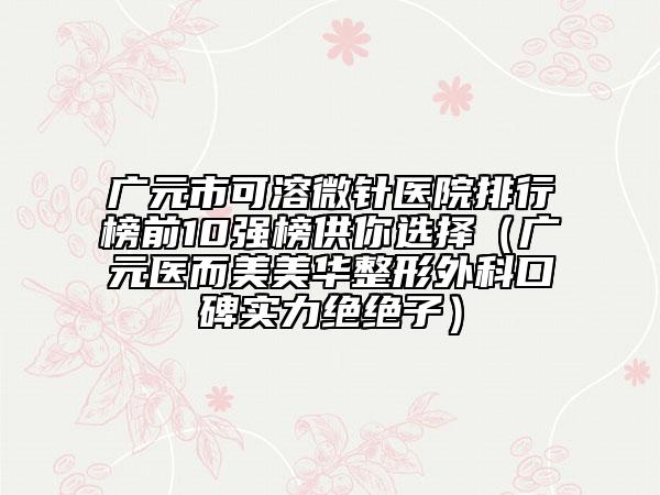广元市可溶微针医院排行榜前10强榜供你选择（广元医而美美华整形外科口碑实力绝绝子）