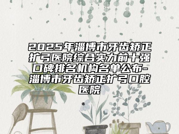 2025年淄博市牙齿矫正扩弓医院综合实力前十强口碑排名机构名单公布-淄博市牙齿矫正扩弓口腔医院