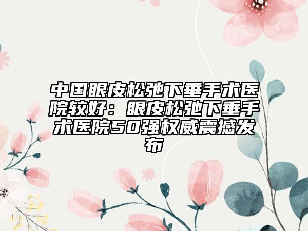 中国眼皮松弛下垂手术医院较好：眼皮松弛下垂手术医院50强权威震撼发布