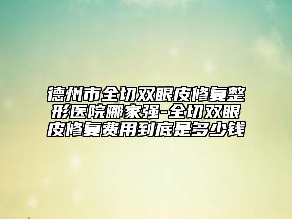 德州市全切双眼皮修复整形医院哪家强-全切双眼皮修复费用到底是多少钱