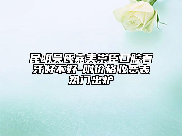 昆明吴氏嘉美崇臣口腔看牙好不好-附价格收费表热门出炉