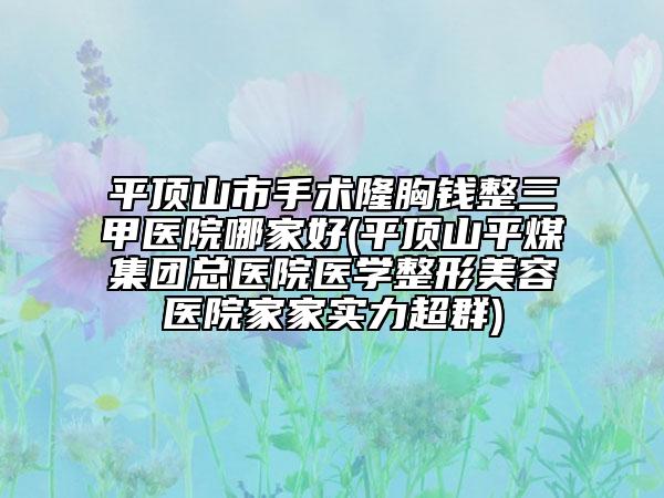 平顶山市手术隆胸钱整三甲医院哪家好(平顶山平煤集团总医院医学整形美容医院家家实力超群)