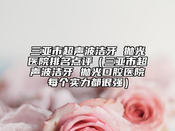 三亚市超声波洁牙 抛光医院排名点评（三亚市超声波洁牙 抛光口腔医院每个实力都很强）