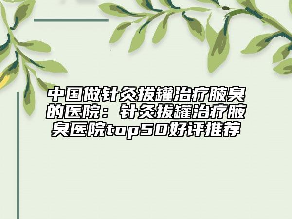 中国做针灸拔罐治疗腋臭的医院：针灸拔罐治疗腋臭医院top50好评推荐