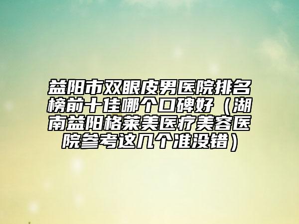 益阳市双眼皮男医院排名榜前十佳哪个口碑好（湖南益阳格莱美医疗美容医院参考这几个准没错）
