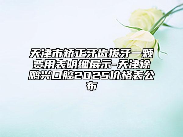 天津市矫正牙齿拔牙一颗费用表明细展示-天津徐鹏兴口腔2025价格表公布