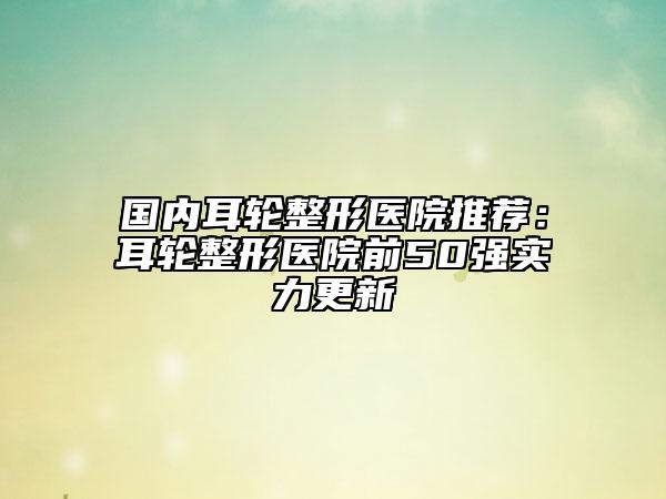 国内耳轮整形医院推荐：耳轮整形医院前50强实力更新