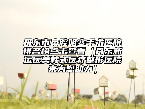 丹东市鼻腔阻塞手术医院排名榜点击查看（丹东新运医美韩式医疗整形医院来为您助力）