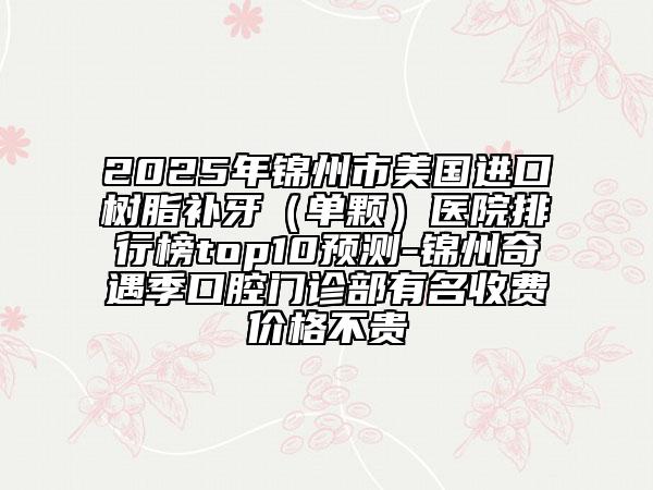 2025年锦州市美国进口树脂补牙（单颗）医院排行榜top10预测-锦州奇遇季口腔门诊部有名收费价格不贵