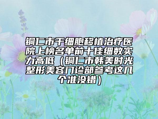 铜仁市干细胞移植治疗医院上榜名单前十佳细数实力高低（铜仁市韩美时光整形美容门诊部参考这几个准没错）