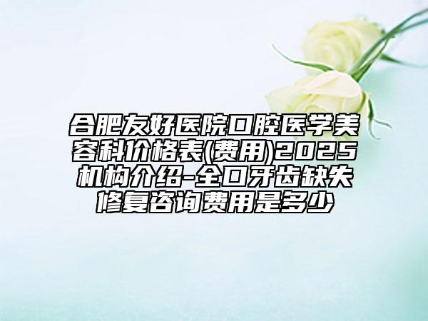 合肥友好医院口腔医学美容科价格表(费用)2025机构介绍-全口牙齿缺失修复咨询费用是多少