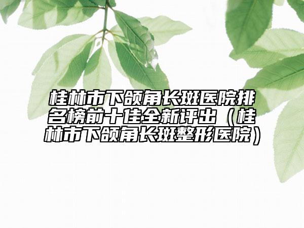 桂林市下颌角长斑医院排名榜前十佳全新评出（桂林市下颌角长斑整形医院）