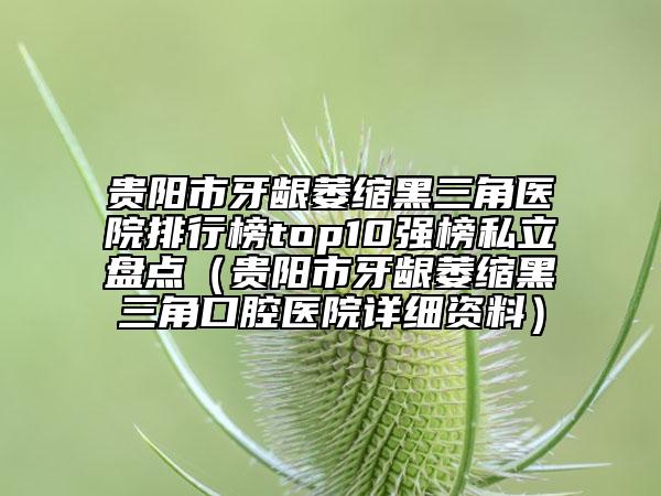贵阳市牙龈萎缩黑三角医院排行榜top10强榜私立盘点（贵阳市牙龈萎缩黑三角口腔医院详细资料）
