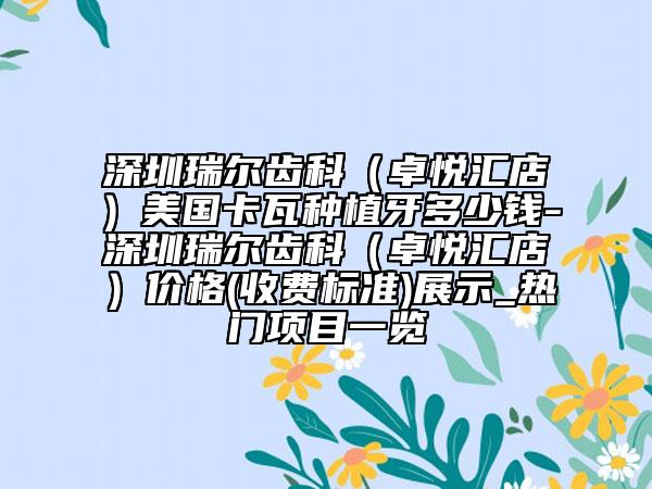 深圳瑞尔齿科（卓悦汇店）美国卡瓦种植牙多少钱-深圳瑞尔齿科（卓悦汇店）价格(收费标准)展示_热门项目一览