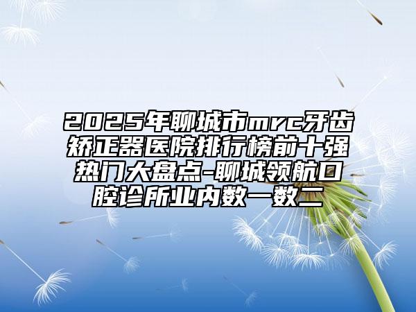 2025年聊城市mrc牙齿矫正器医院排行榜前十强热门大盘点-聊城领航口腔诊所业内数一数二