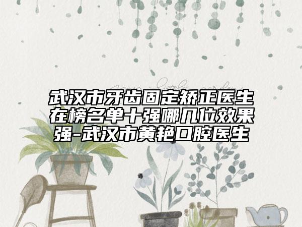 武汉市牙齿固定矫正医生在榜名单十强哪几位效果强-武汉市黄艳口腔医生