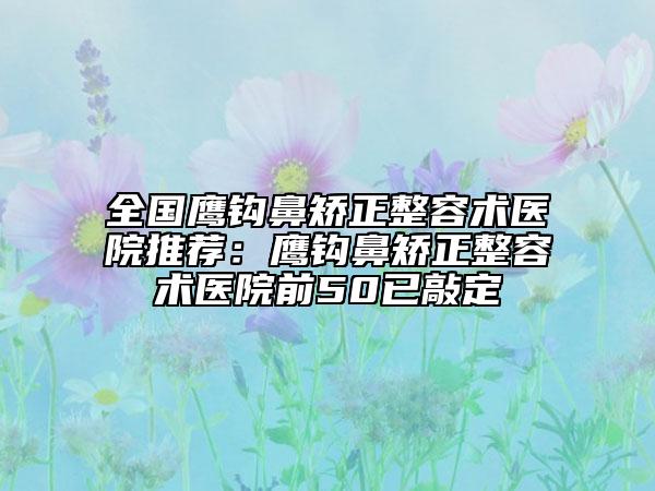 全国鹰钩鼻矫正整容术医院推荐：鹰钩鼻矫正整容术医院前50已敲定
