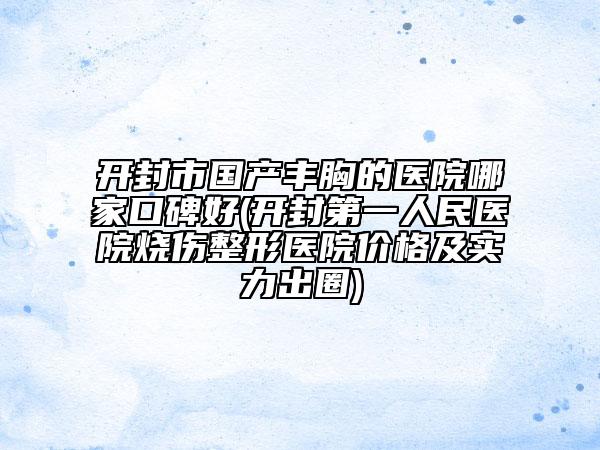 开封市国产丰胸的医院哪家口碑好(开封第一人民医院烧伤整形医院价格及实力出圈)