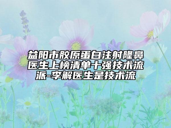 益阳市胶原蛋白注射隆鼻医生上榜清单十强技术流派-李解医生是技术流