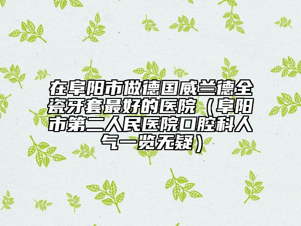 在阜阳市做德国威兰德全瓷牙套最好的医院（阜阳市第二人民医院口腔科人气一览无疑）