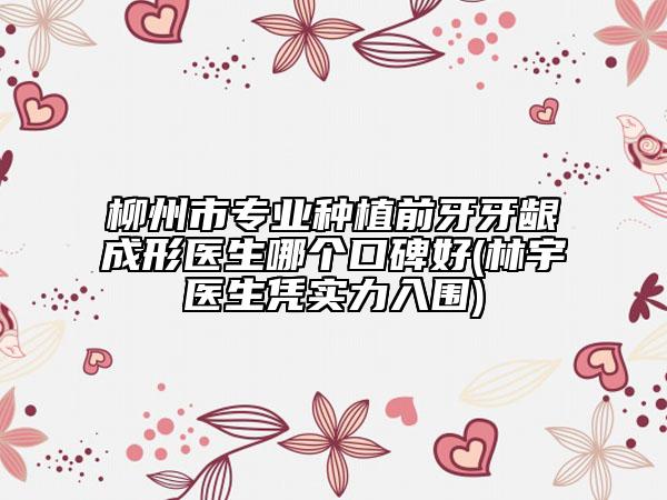 柳州市专业种植前牙牙龈成形医生哪个口碑好(林宇医生凭实力入围)