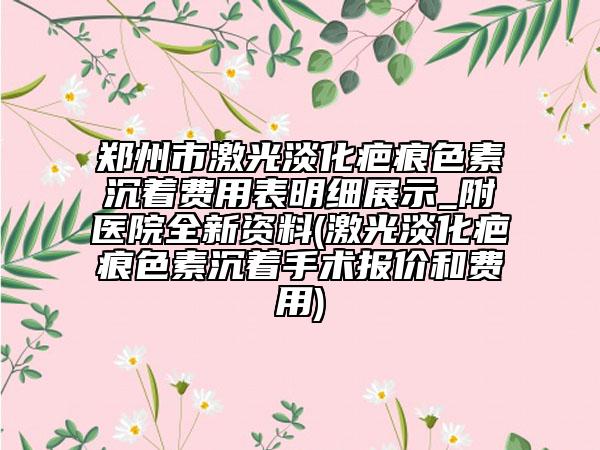 郑州市激光淡化疤痕色素沉着费用表明细展示_附医院全新资料(激光淡化疤痕色素沉着手术报价和费用)