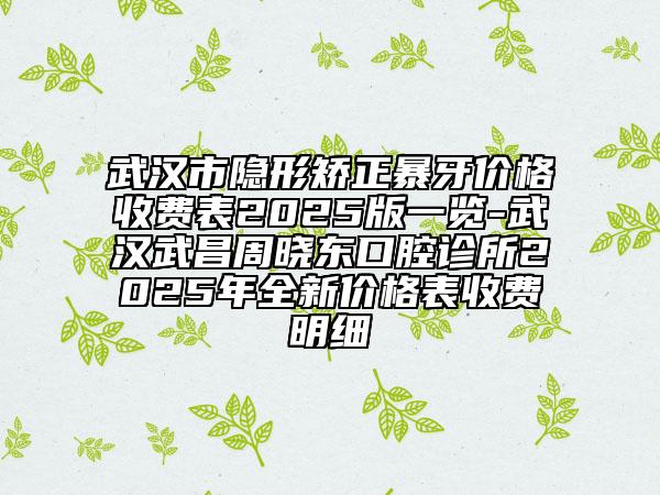 武汉市隐形矫正暴牙价格收费表2025版一览-武汉武昌周晓东口腔诊所2025年全新价格表收费明细