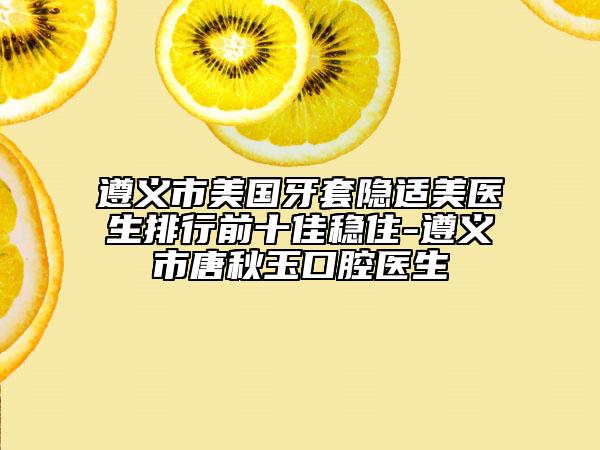 遵义市美国牙套隐适美医生排行前十佳稳住-遵义市唐秋玉口腔医生