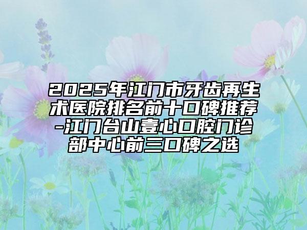 2025年江门市牙齿再生术医院排名前十口碑推荐-江门台山壹心口腔门诊部中心前三口碑之选