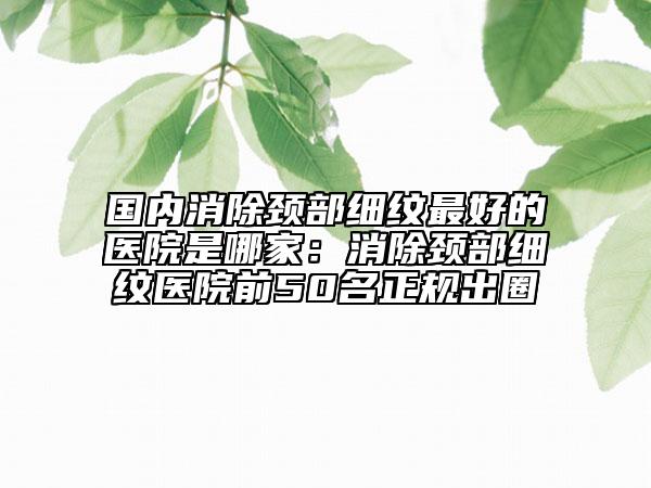 国内消除颈部细纹最好的医院是哪家：消除颈部细纹医院前50名正规出圈