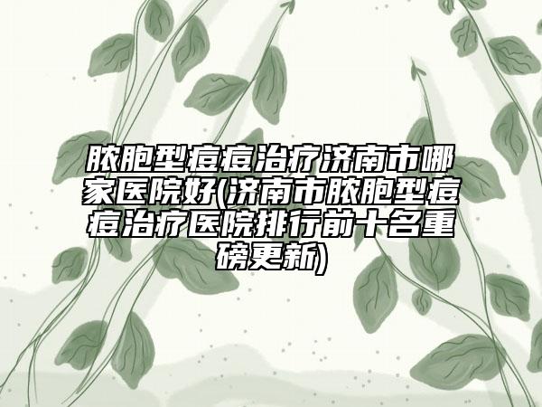 脓胞型痘痘治疗济南市哪家医院好(济南市脓胞型痘痘治疗医院排行前十名重磅更新)