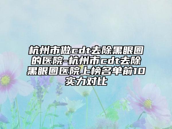 杭州市做cdt去除黑眼圈的医院-杭州市cdt去除黑眼圈医院上榜名单前10实力对比