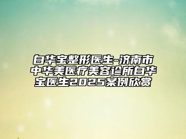 白华宝整形医生-济南市中华美医疗美容诊所白华宝医生2025案例欣赏