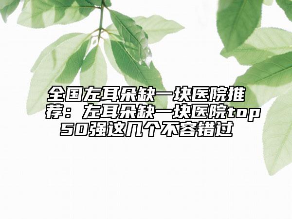 全国左耳朵缺一块医院推荐：左耳朵缺一块医院top50强这几个不容错过