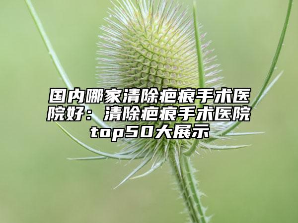 国内哪家清除疤痕手术医院好：清除疤痕手术医院top50大展示