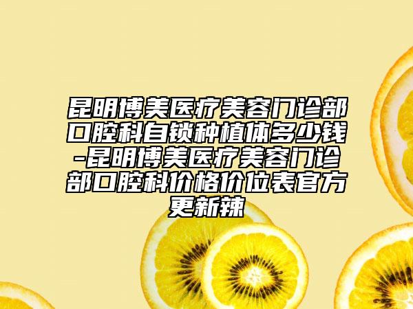 昆明博美医疗美容门诊部口腔科自锁种植体多少钱-昆明博美医疗美容门诊部口腔科价格价位表官方更新辣