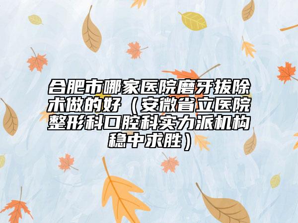 合肥市哪家医院磨牙拔除术做的好（安微省立医院整形科口腔科实力派机构稳中求胜）