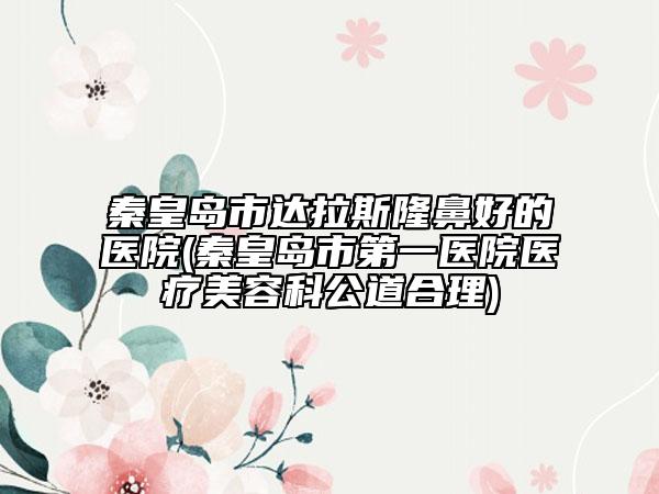秦皇岛市达拉斯隆鼻好的医院(秦皇岛市第一医院医疗美容科公道合理)