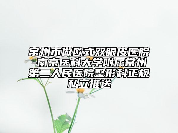 常州市做欧式双眼皮医院-南京医科大学附属常州第二人民医院整形科正规私立推送