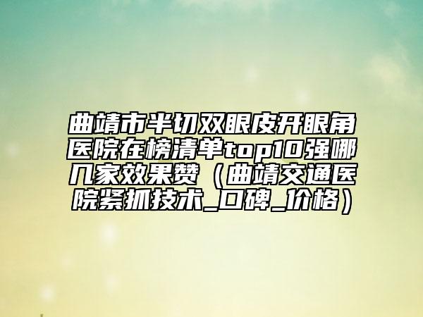 曲靖市半切双眼皮开眼角医院在榜清单top10强哪几家效果赞（曲靖交通医院紧抓技术_口碑_价格）