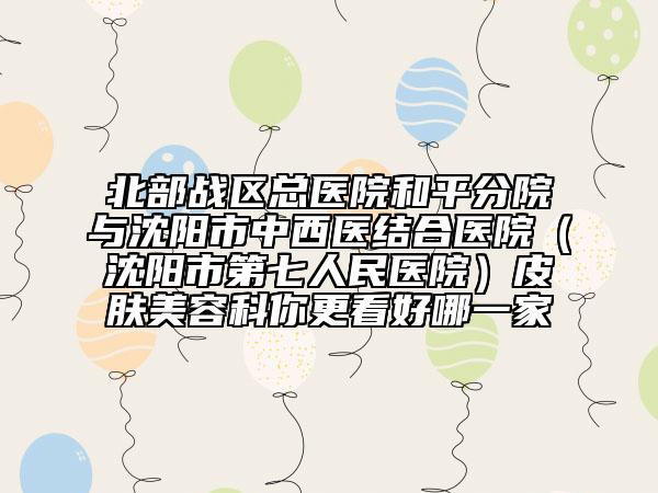 北部战区总医院和平分院与沈阳市中西医结合医院（沈阳市第七人民医院）皮肤美容科你更看好哪一家