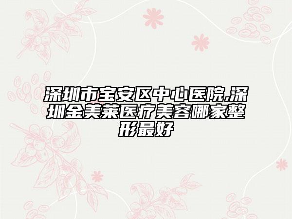 深圳市宝安区中心医院,深圳金美莱医疗美容哪家整形最好