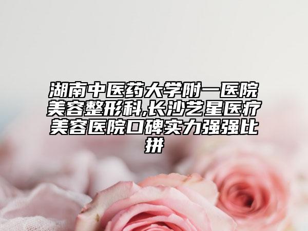 湖南中医药大学附一医院美容整形科,长沙艺星医疗美容医院口碑实力强强比拼