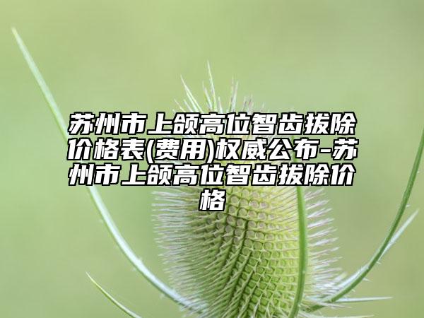 苏州市上颌高位智齿拔除价格表(费用)权威公布-苏州市上颌高位智齿拔除价格