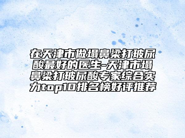 在天津市做塌鼻梁打玻尿酸最好的医生-天津市塌鼻梁打玻尿酸专家综合实力top10排名榜好评推荐